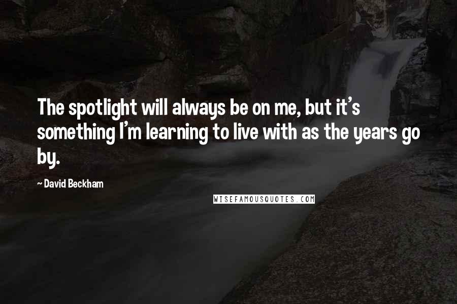 David Beckham Quotes: The spotlight will always be on me, but it's something I'm learning to live with as the years go by.