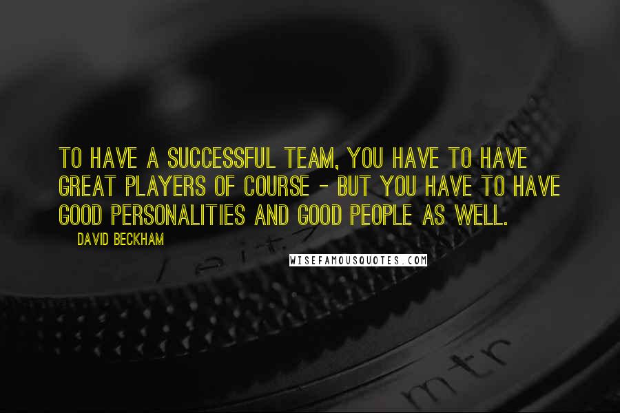 David Beckham Quotes: To have a successful team, you have to have great players of course - but you have to have good personalities and good people as well.