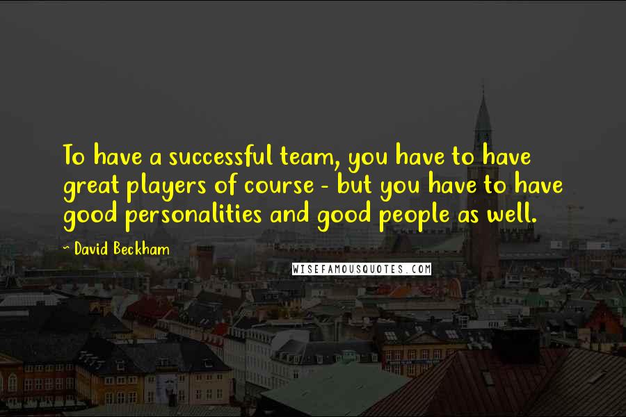 David Beckham Quotes: To have a successful team, you have to have great players of course - but you have to have good personalities and good people as well.