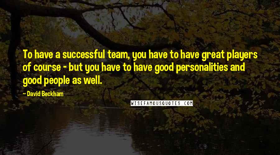 David Beckham Quotes: To have a successful team, you have to have great players of course - but you have to have good personalities and good people as well.