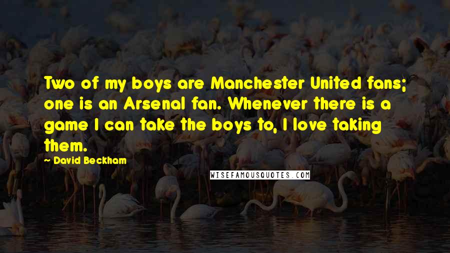 David Beckham Quotes: Two of my boys are Manchester United fans; one is an Arsenal fan. Whenever there is a game I can take the boys to, I love taking them.