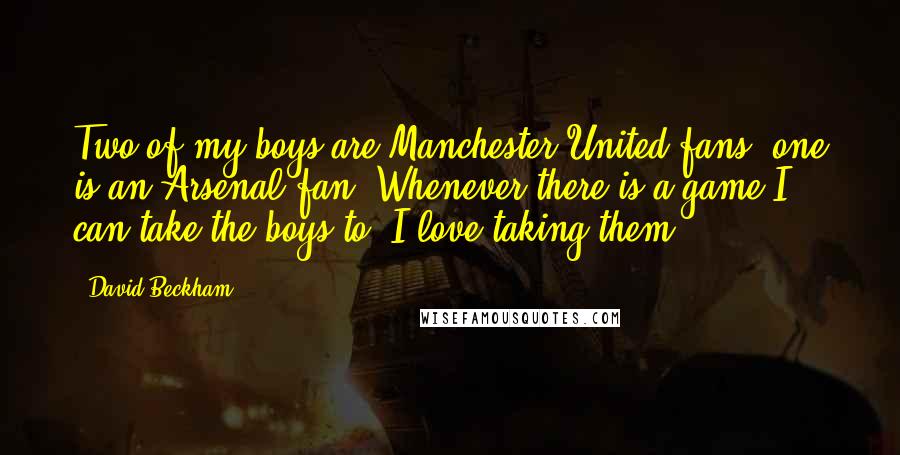 David Beckham Quotes: Two of my boys are Manchester United fans; one is an Arsenal fan. Whenever there is a game I can take the boys to, I love taking them.