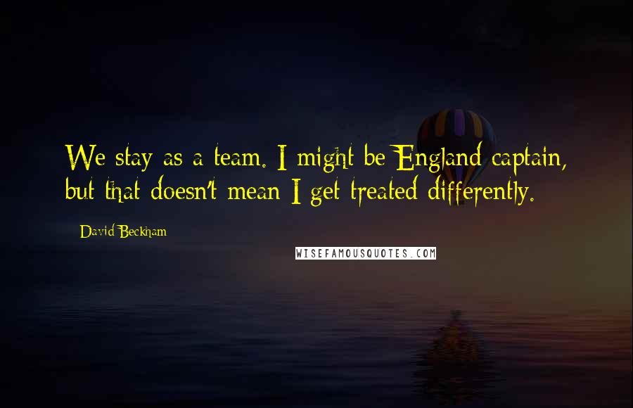 David Beckham Quotes: We stay as a team. I might be England captain, but that doesn't mean I get treated differently.