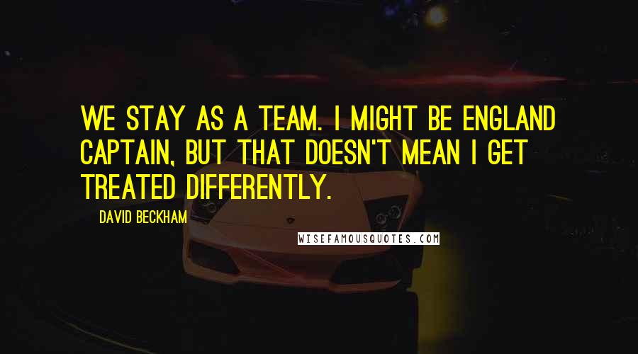 David Beckham Quotes: We stay as a team. I might be England captain, but that doesn't mean I get treated differently.