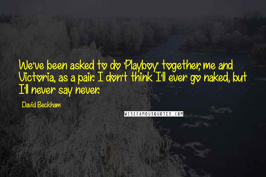 David Beckham Quotes: We've been asked to do 'Playboy' together, me and Victoria, as a pair. I don't think I'll ever go naked, but I'll never say never.