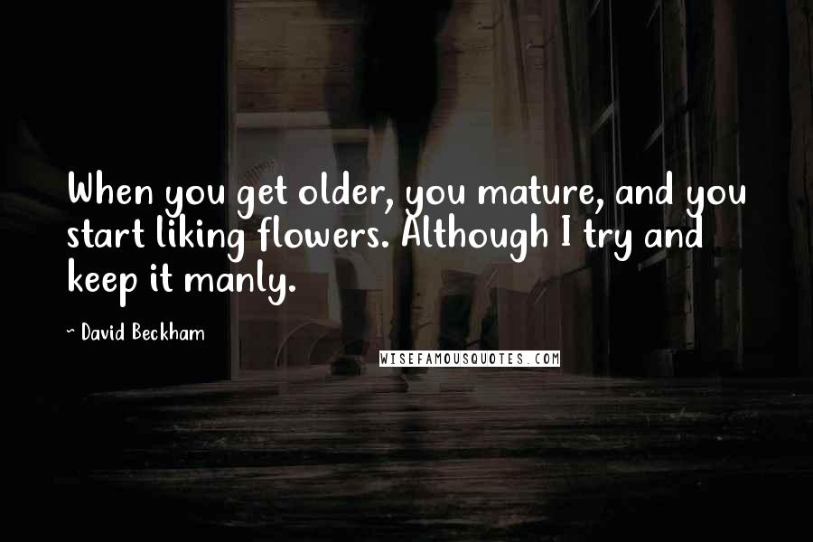 David Beckham Quotes: When you get older, you mature, and you start liking flowers. Although I try and keep it manly.