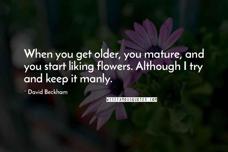 David Beckham Quotes: When you get older, you mature, and you start liking flowers. Although I try and keep it manly.