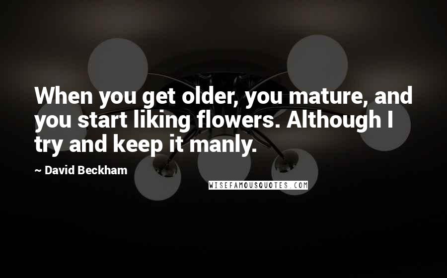 David Beckham Quotes: When you get older, you mature, and you start liking flowers. Although I try and keep it manly.