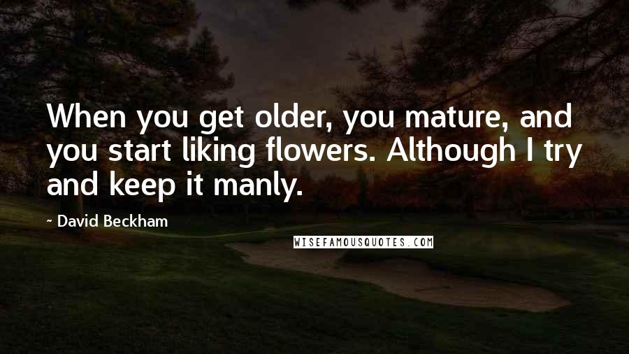 David Beckham Quotes: When you get older, you mature, and you start liking flowers. Although I try and keep it manly.