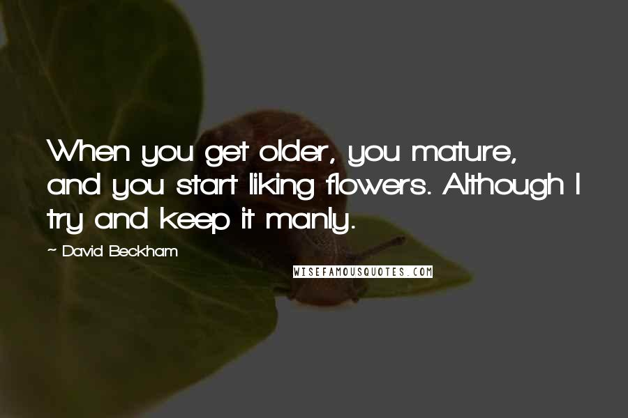 David Beckham Quotes: When you get older, you mature, and you start liking flowers. Although I try and keep it manly.