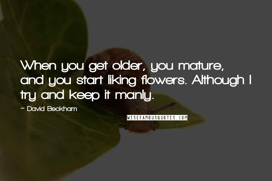 David Beckham Quotes: When you get older, you mature, and you start liking flowers. Although I try and keep it manly.