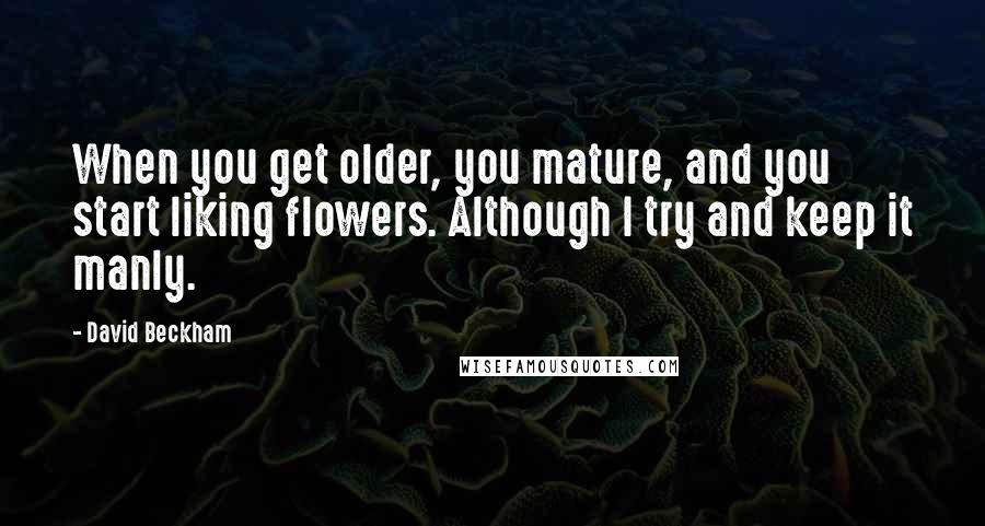 David Beckham Quotes: When you get older, you mature, and you start liking flowers. Although I try and keep it manly.