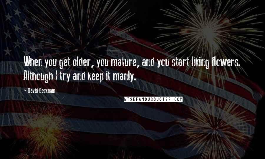 David Beckham Quotes: When you get older, you mature, and you start liking flowers. Although I try and keep it manly.