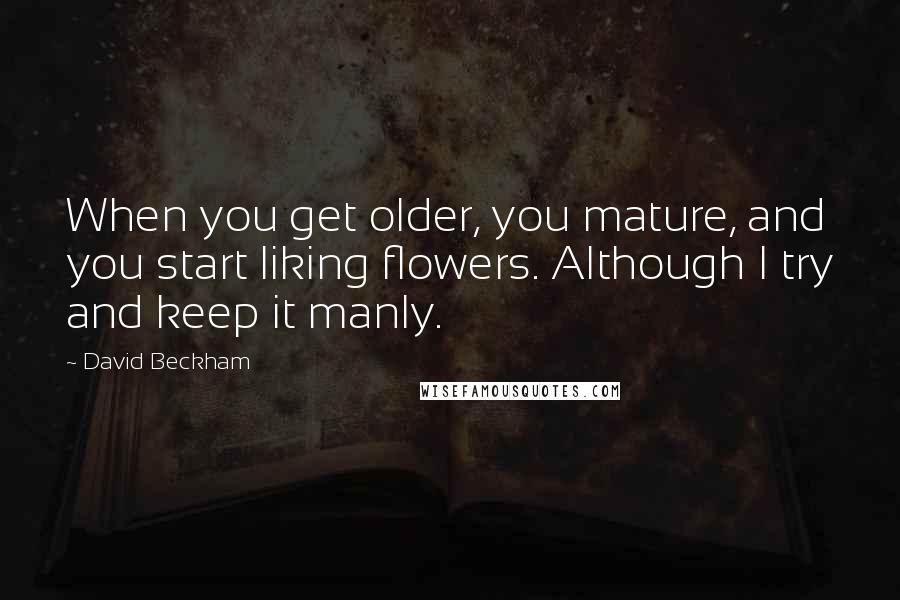 David Beckham Quotes: When you get older, you mature, and you start liking flowers. Although I try and keep it manly.