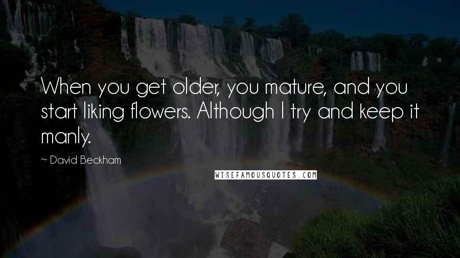 David Beckham Quotes: When you get older, you mature, and you start liking flowers. Although I try and keep it manly.