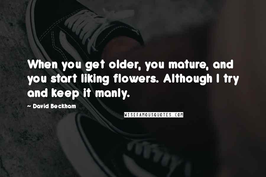David Beckham Quotes: When you get older, you mature, and you start liking flowers. Although I try and keep it manly.