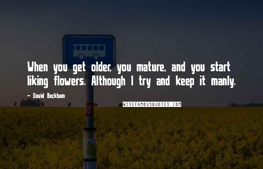 David Beckham Quotes: When you get older, you mature, and you start liking flowers. Although I try and keep it manly.