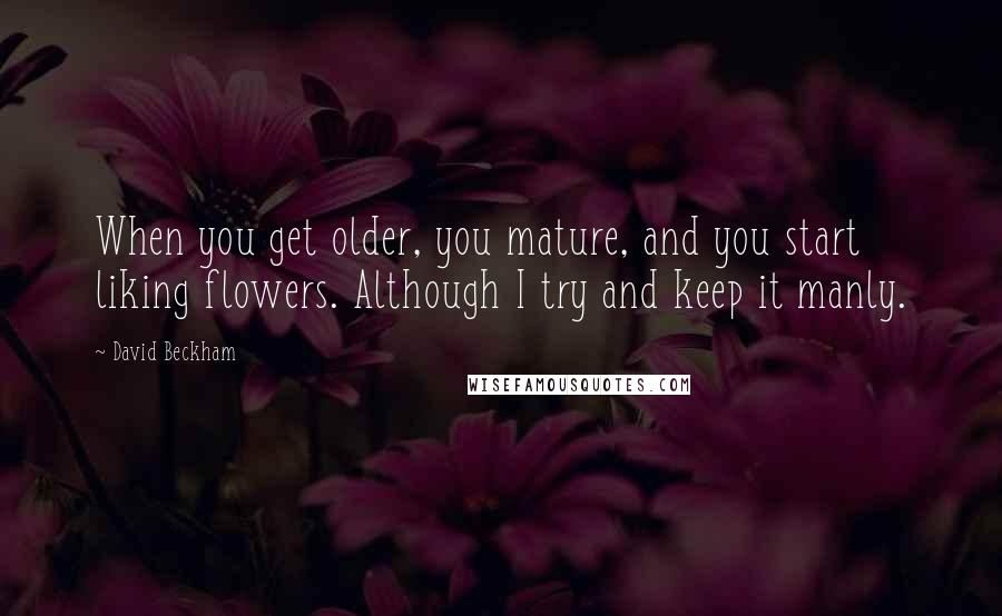 David Beckham Quotes: When you get older, you mature, and you start liking flowers. Although I try and keep it manly.