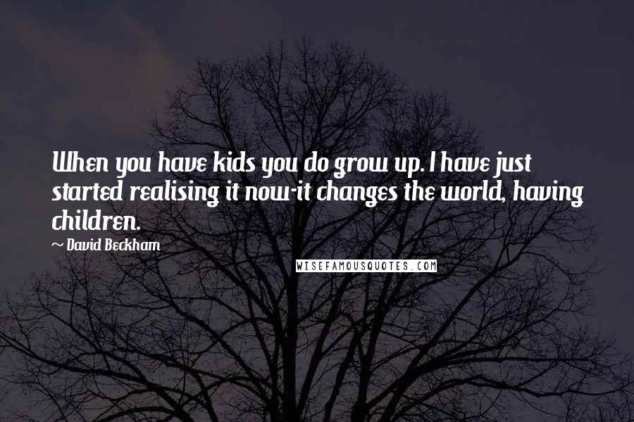 David Beckham Quotes: When you have kids you do grow up. I have just started realising it now-it changes the world, having children.