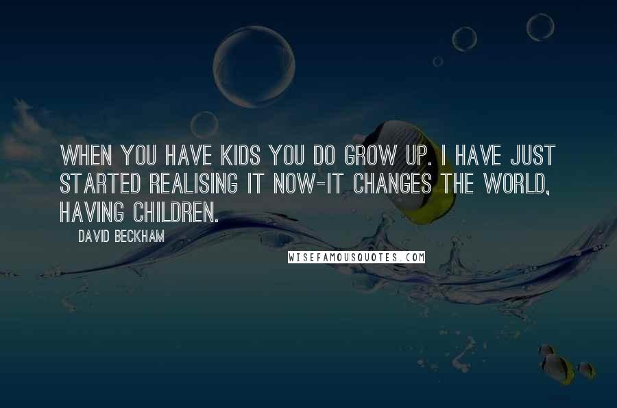 David Beckham Quotes: When you have kids you do grow up. I have just started realising it now-it changes the world, having children.