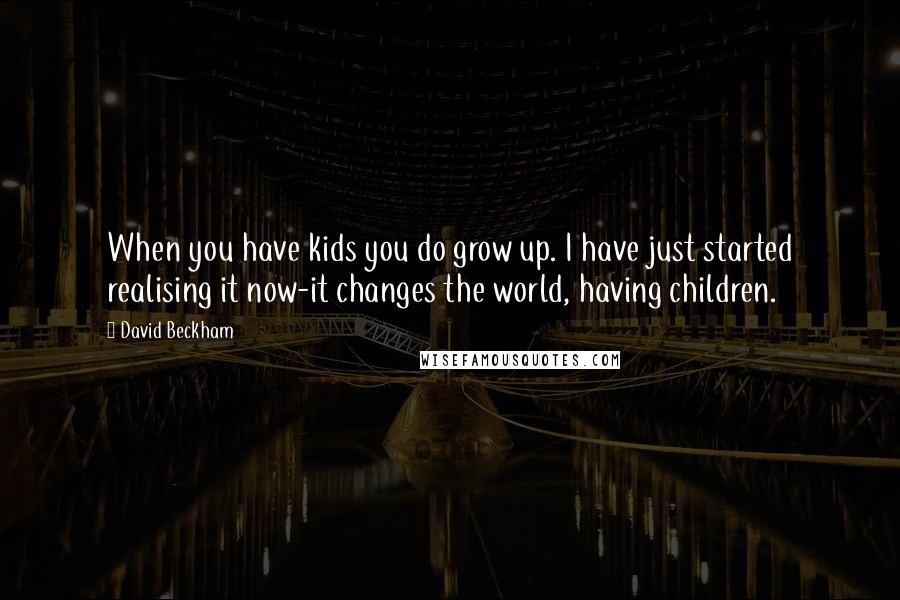 David Beckham Quotes: When you have kids you do grow up. I have just started realising it now-it changes the world, having children.