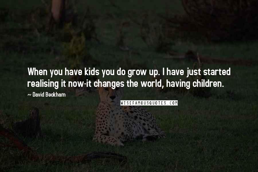 David Beckham Quotes: When you have kids you do grow up. I have just started realising it now-it changes the world, having children.