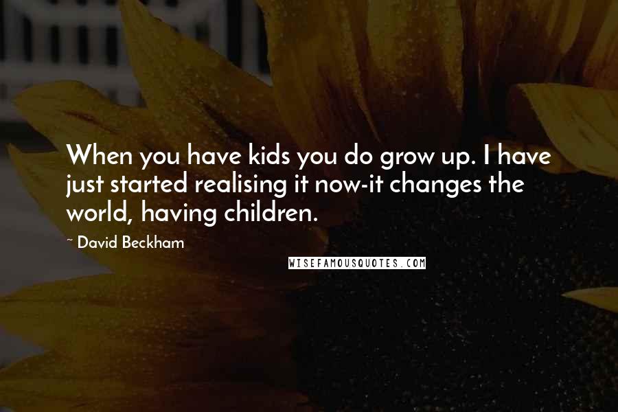 David Beckham Quotes: When you have kids you do grow up. I have just started realising it now-it changes the world, having children.