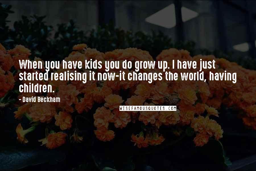 David Beckham Quotes: When you have kids you do grow up. I have just started realising it now-it changes the world, having children.