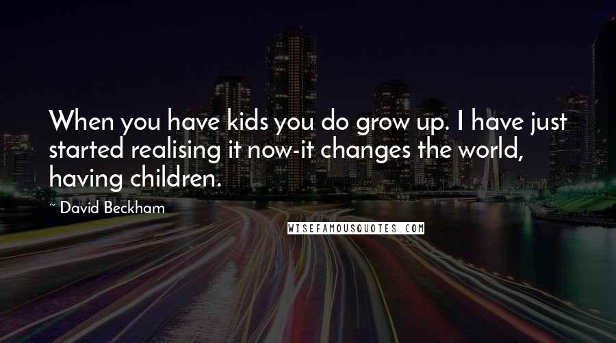 David Beckham Quotes: When you have kids you do grow up. I have just started realising it now-it changes the world, having children.