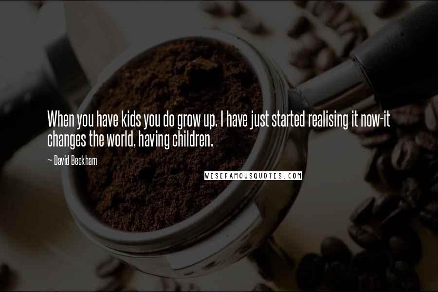 David Beckham Quotes: When you have kids you do grow up. I have just started realising it now-it changes the world, having children.