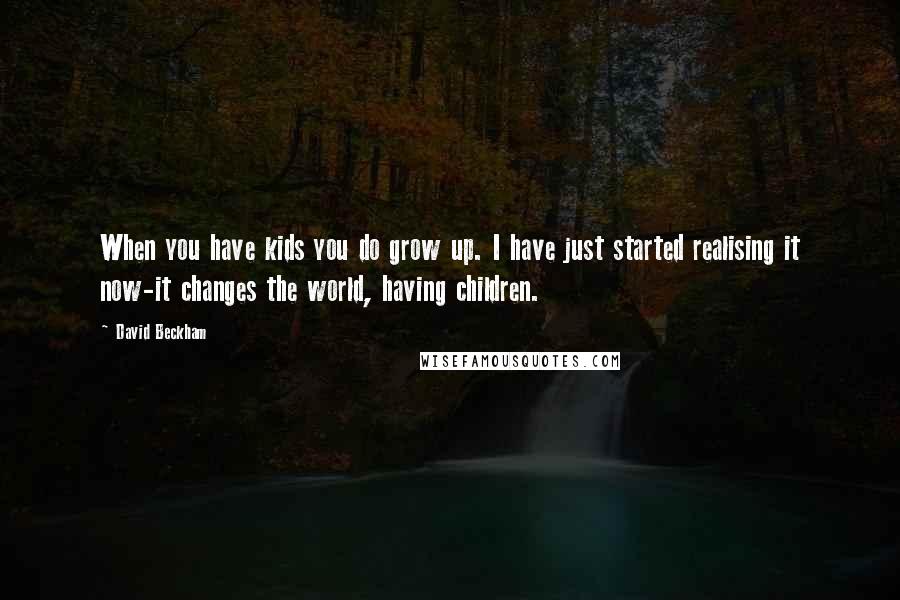 David Beckham Quotes: When you have kids you do grow up. I have just started realising it now-it changes the world, having children.