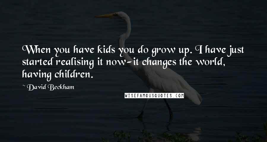 David Beckham Quotes: When you have kids you do grow up. I have just started realising it now-it changes the world, having children.