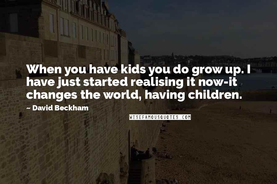 David Beckham Quotes: When you have kids you do grow up. I have just started realising it now-it changes the world, having children.