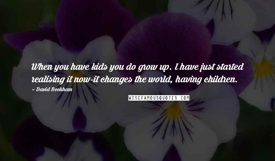 David Beckham Quotes: When you have kids you do grow up. I have just started realising it now-it changes the world, having children.