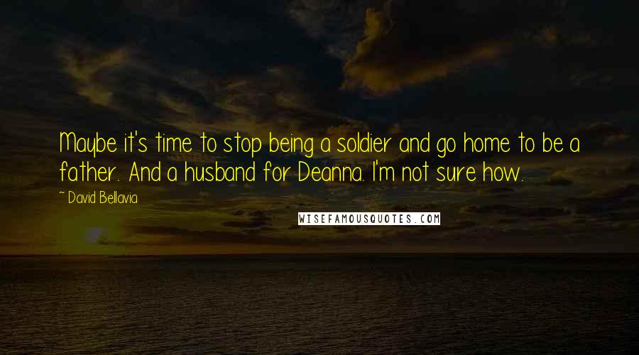 David Bellavia Quotes: Maybe it's time to stop being a soldier and go home to be a father. And a husband for Deanna. I'm not sure how.