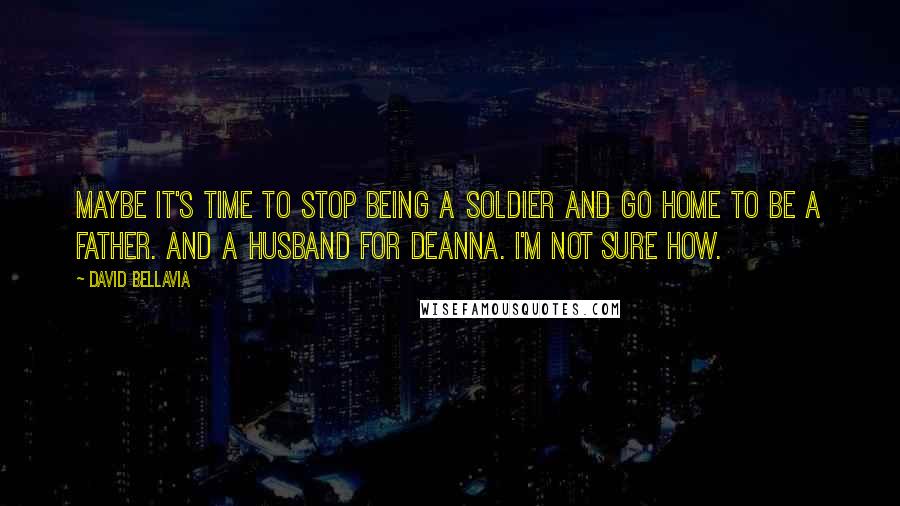 David Bellavia Quotes: Maybe it's time to stop being a soldier and go home to be a father. And a husband for Deanna. I'm not sure how.