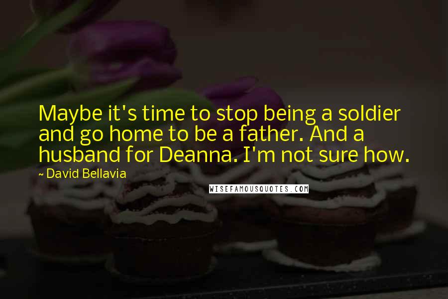 David Bellavia Quotes: Maybe it's time to stop being a soldier and go home to be a father. And a husband for Deanna. I'm not sure how.