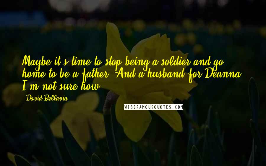 David Bellavia Quotes: Maybe it's time to stop being a soldier and go home to be a father. And a husband for Deanna. I'm not sure how.