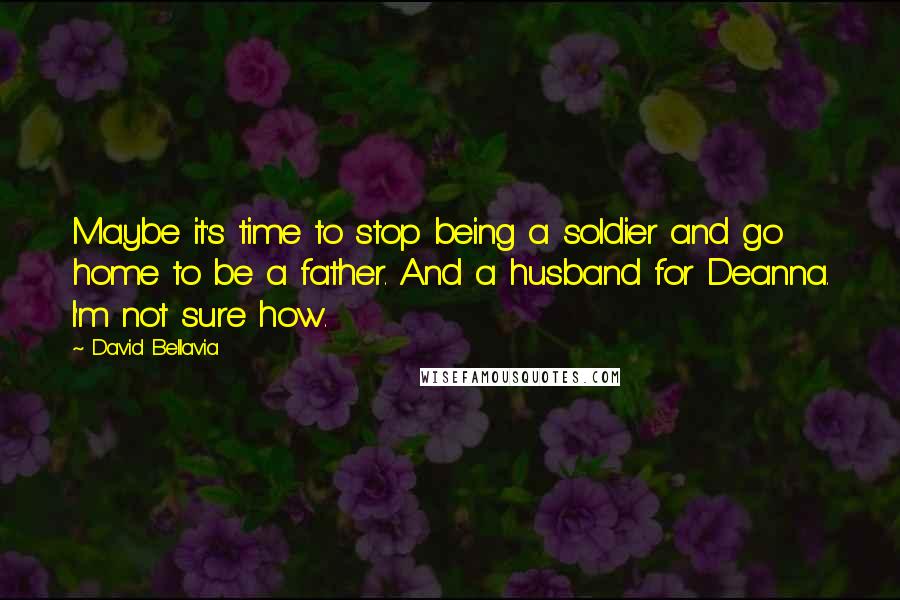 David Bellavia Quotes: Maybe it's time to stop being a soldier and go home to be a father. And a husband for Deanna. I'm not sure how.