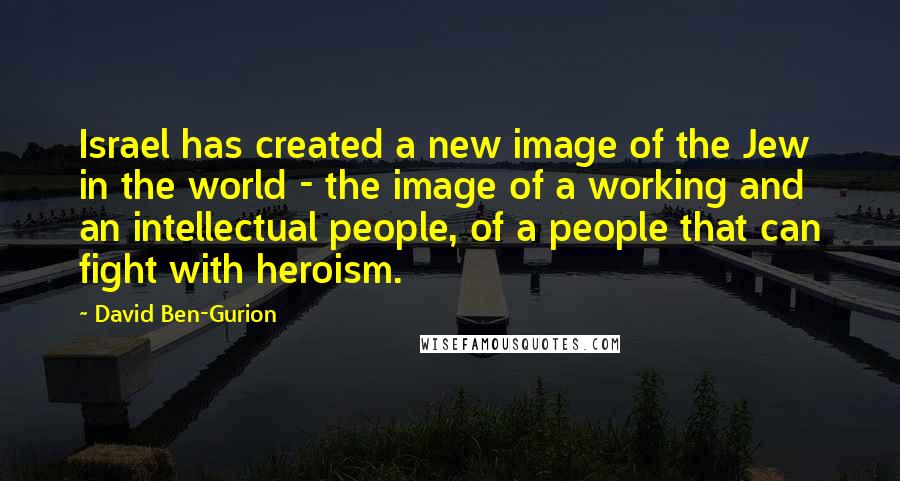 David Ben-Gurion Quotes: Israel has created a new image of the Jew in the world - the image of a working and an intellectual people, of a people that can fight with heroism.