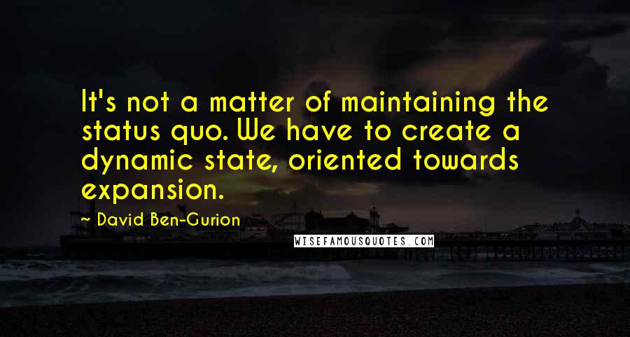 David Ben-Gurion Quotes: It's not a matter of maintaining the status quo. We have to create a dynamic state, oriented towards expansion.