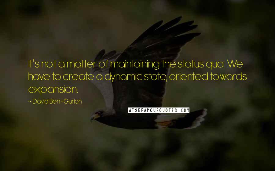 David Ben-Gurion Quotes: It's not a matter of maintaining the status quo. We have to create a dynamic state, oriented towards expansion.