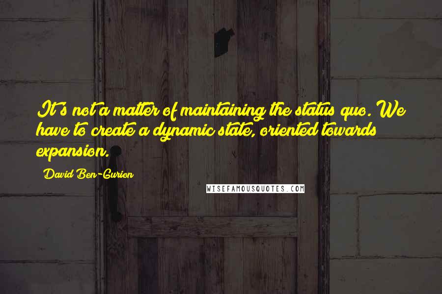 David Ben-Gurion Quotes: It's not a matter of maintaining the status quo. We have to create a dynamic state, oriented towards expansion.