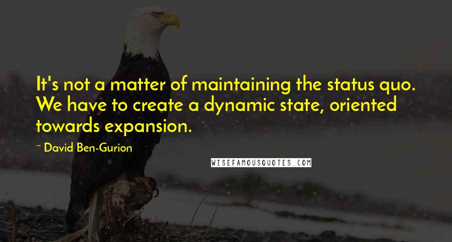 David Ben-Gurion Quotes: It's not a matter of maintaining the status quo. We have to create a dynamic state, oriented towards expansion.