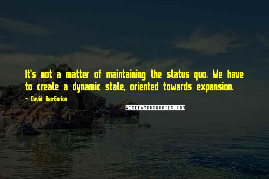 David Ben-Gurion Quotes: It's not a matter of maintaining the status quo. We have to create a dynamic state, oriented towards expansion.