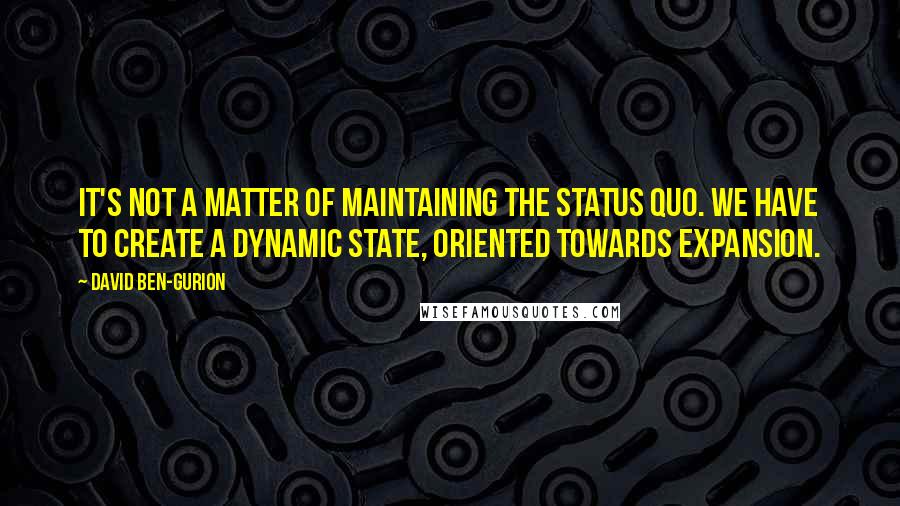 David Ben-Gurion Quotes: It's not a matter of maintaining the status quo. We have to create a dynamic state, oriented towards expansion.