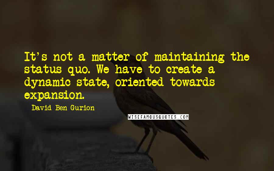 David Ben-Gurion Quotes: It's not a matter of maintaining the status quo. We have to create a dynamic state, oriented towards expansion.