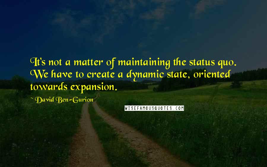 David Ben-Gurion Quotes: It's not a matter of maintaining the status quo. We have to create a dynamic state, oriented towards expansion.