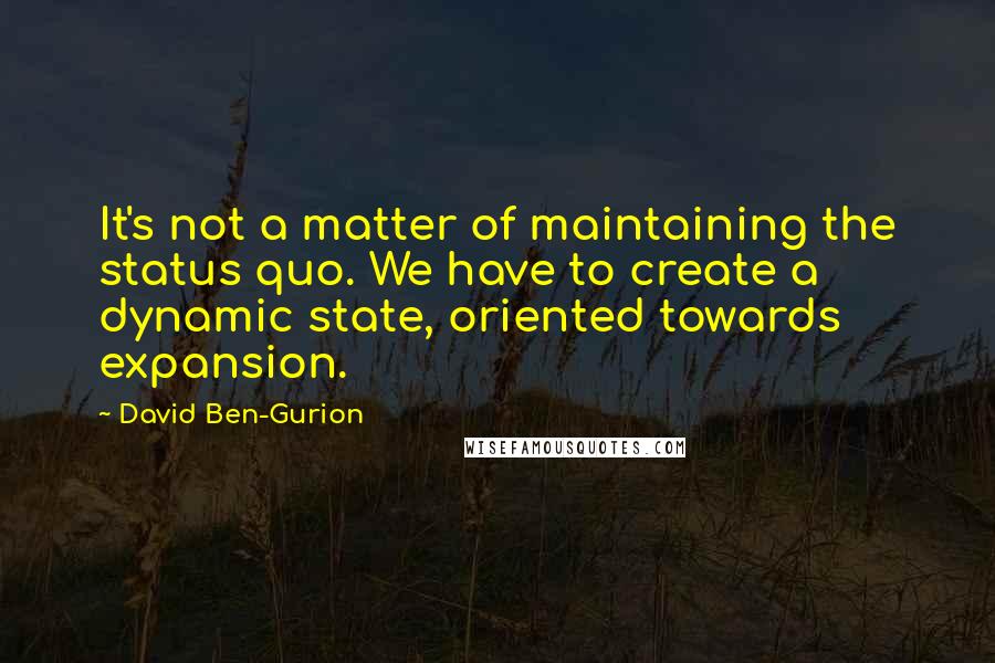 David Ben-Gurion Quotes: It's not a matter of maintaining the status quo. We have to create a dynamic state, oriented towards expansion.