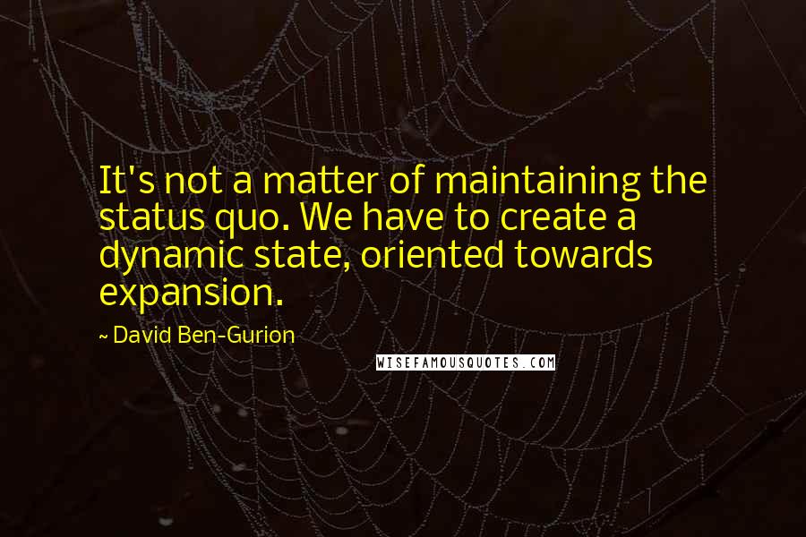 David Ben-Gurion Quotes: It's not a matter of maintaining the status quo. We have to create a dynamic state, oriented towards expansion.